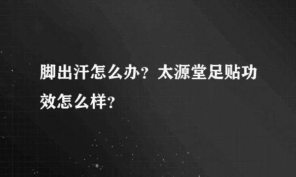 脚出汗怎么办？太源堂足贴功效怎么样？