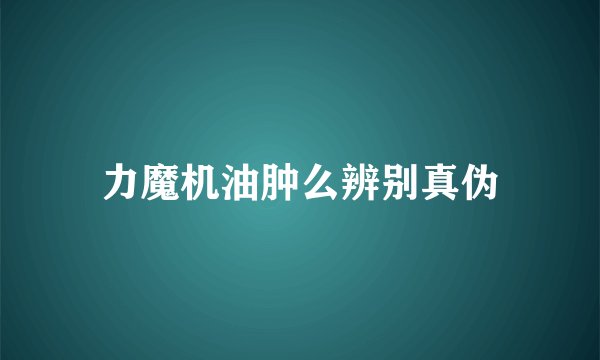 力魔机油肿么辨别真伪