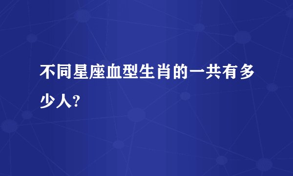 不同星座血型生肖的一共有多少人?