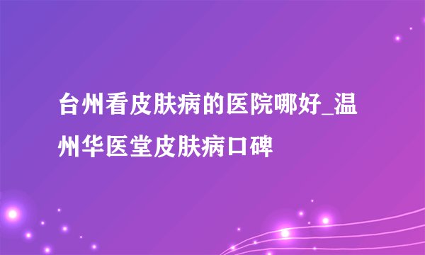 台州看皮肤病的医院哪好_温州华医堂皮肤病口碑