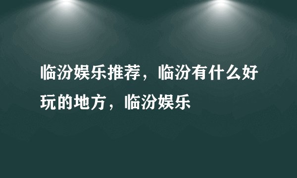 临汾娱乐推荐，临汾有什么好玩的地方，临汾娱乐