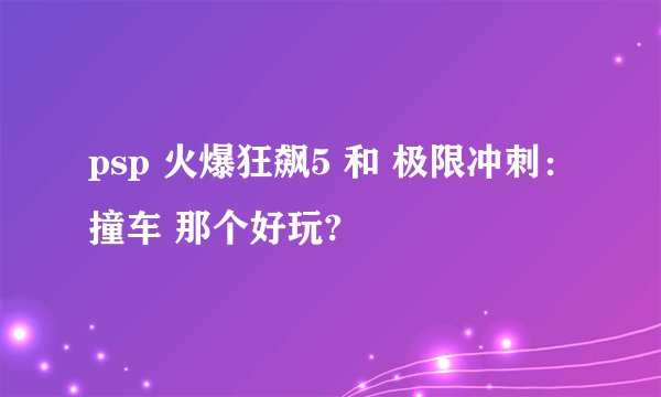 psp 火爆狂飙5 和 极限冲刺：撞车 那个好玩?
