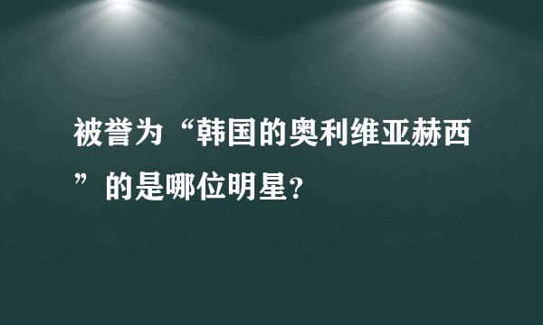 被誉为“韩国的奥利维亚赫西”的是哪位明星？