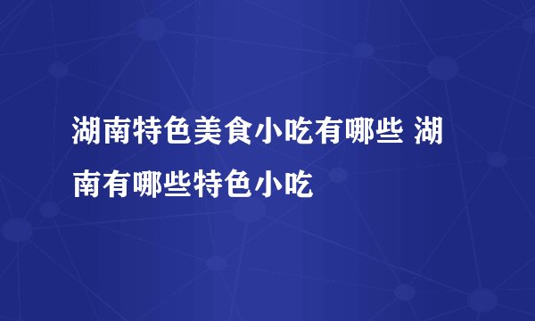 湖南特色美食小吃有哪些 湖南有哪些特色小吃
