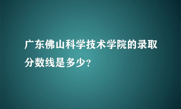 广东佛山科学技术学院的录取分数线是多少？