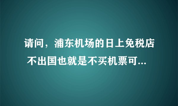 请问，浦东机场的日上免税店 不出国也就是不买机票可以进去购物吗？