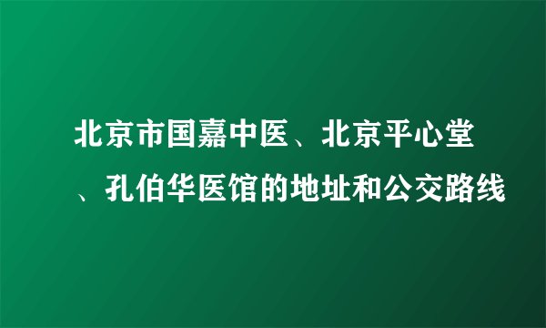 北京市国嘉中医、北京平心堂、孔伯华医馆的地址和公交路线