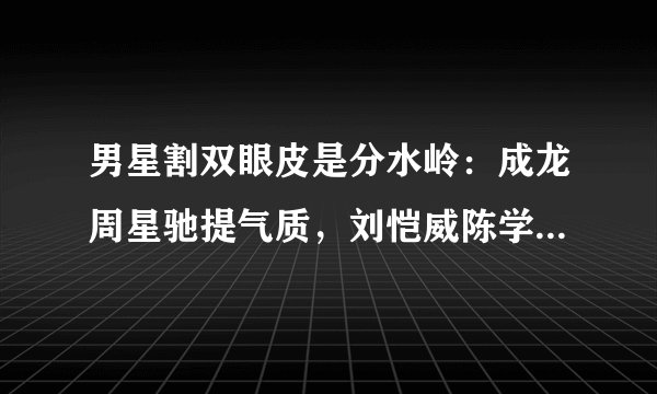 男星割双眼皮是分水岭：成龙周星驰提气质，刘恺威陈学冬变帅哥