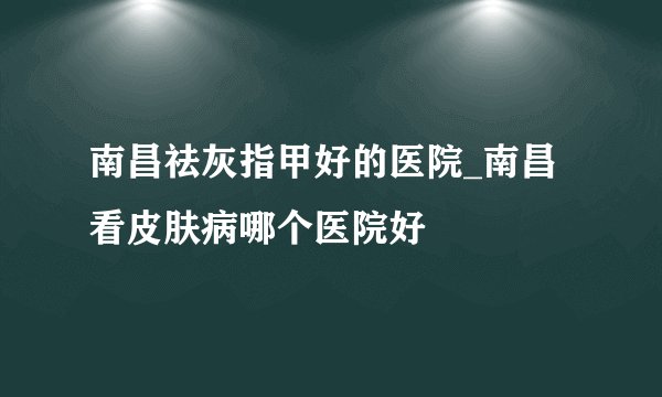 南昌祛灰指甲好的医院_南昌看皮肤病哪个医院好