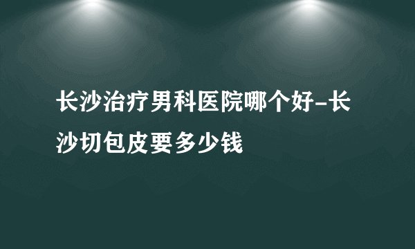 长沙治疗男科医院哪个好-长沙切包皮要多少钱