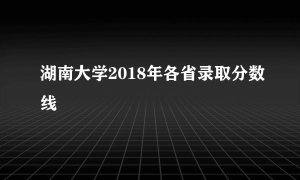 湖南大学2018年各省录取分数线