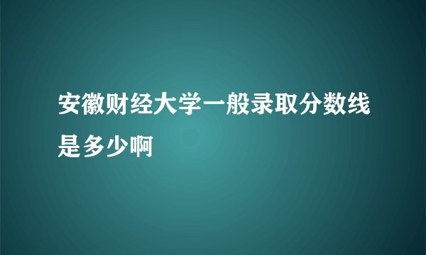 安徽财经大学一般录取分数线是多少啊