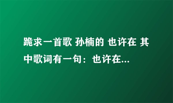 跪求一首歌 孙楠的 也许在 其中歌词有一句：也许在你心里失去我的记忆 跪求歌曲下载地址