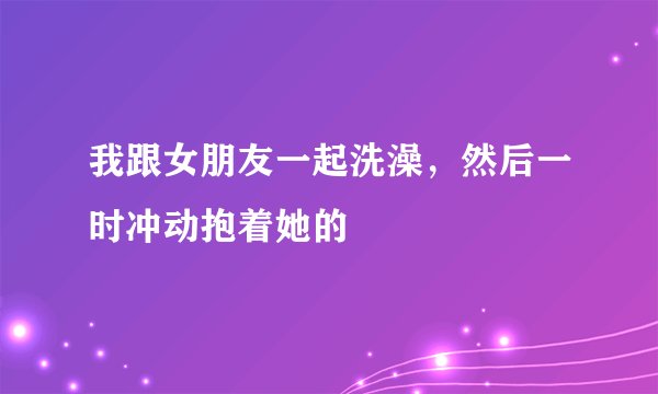 我跟女朋友一起洗澡，然后一时冲动抱着她的