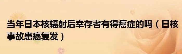 当年日本核辐射后幸存者有得癌症的吗（日核事故患癌复发）