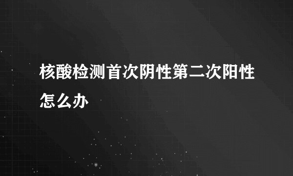 核酸检测首次阴性第二次阳性怎么办
