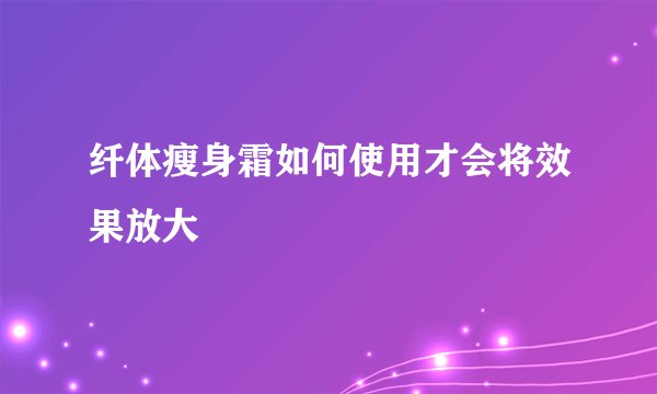 纤体瘦身霜如何使用才会将效果放大