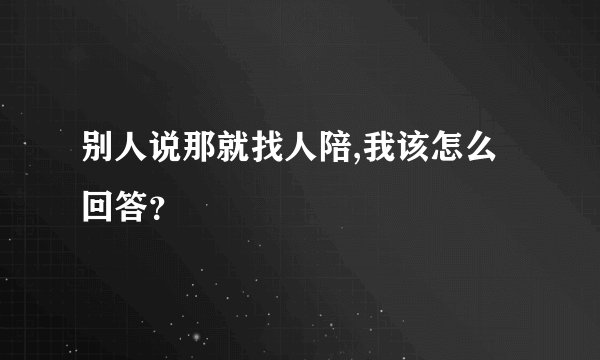 别人说那就找人陪,我该怎么回答？