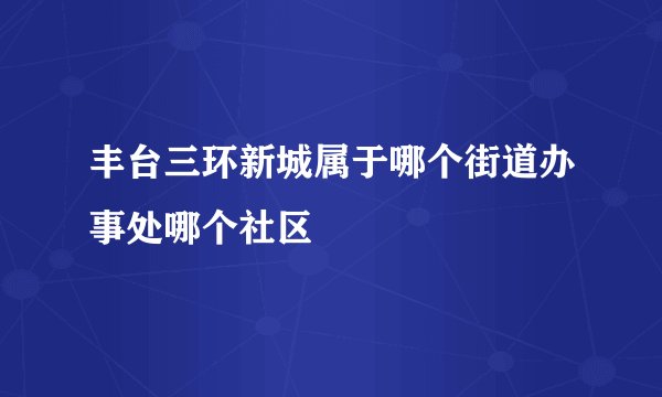 丰台三环新城属于哪个街道办事处哪个社区