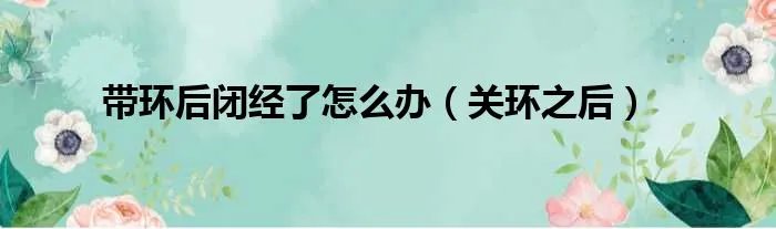 带环后闭经了怎么办（关环之后）