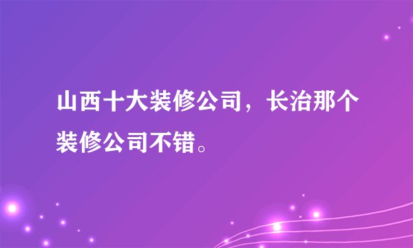 山西十大装修公司,长治那个装修公司不错。