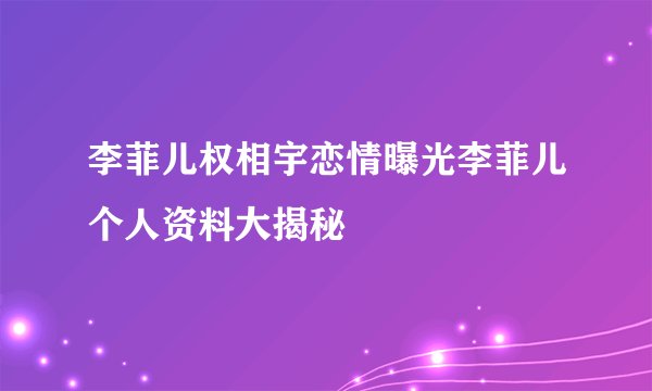 李菲儿权相宇恋情曝光李菲儿个人资料大揭秘