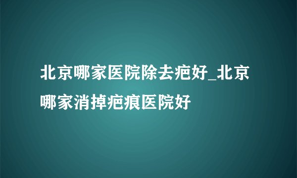 北京哪家医院除去疤好_北京哪家消掉疤痕医院好