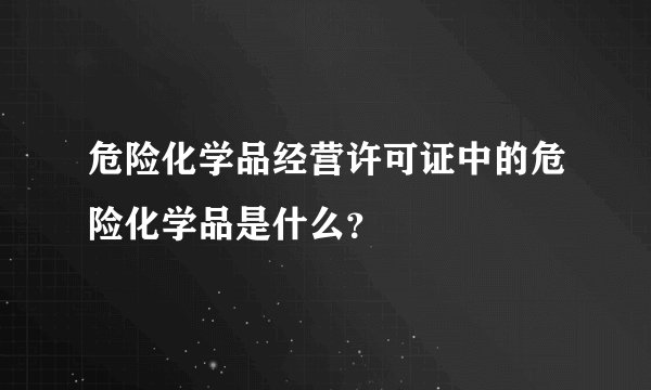 危险化学品经营许可证中的危险化学品是什么？