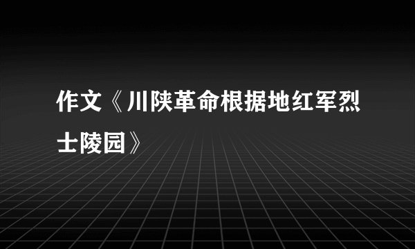 作文《川陕革命根据地红军烈士陵园》