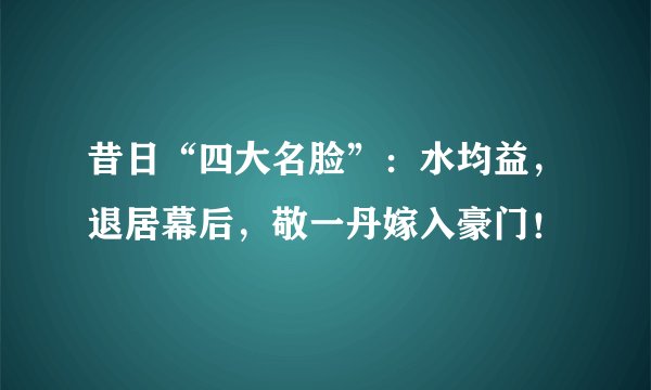 昔日“四大名脸”：水均益，退居幕后，敬一丹嫁入豪门！