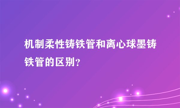 机制柔性铸铁管和离心球墨铸铁管的区别？