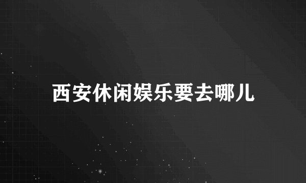 西安休闲娱乐要去哪儿
