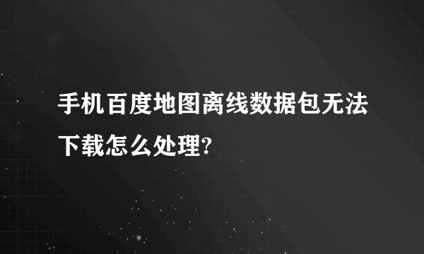 手机百度地图离线数据包无法下载怎么处理?