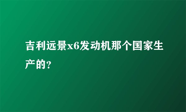 吉利远景x6发动机那个国家生产的？