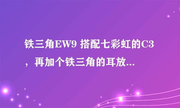 铁三角EW9 搭配七彩虹的C3，再加个铁三角的耳放作用大吗？最好有解析下，谢了。。