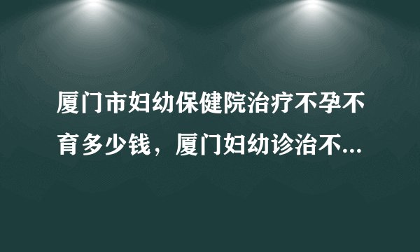 厦门市妇幼保健院治疗不孕不育多少钱,厦门妇幼诊治不孕症花费清单