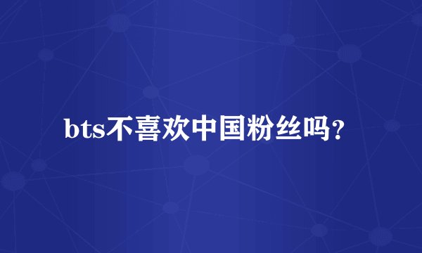 bts不喜欢中国粉丝吗?