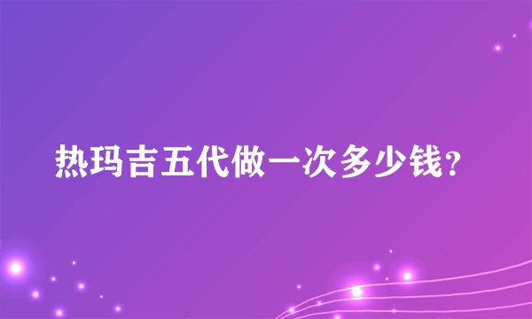 热玛吉五代做一次多少钱？