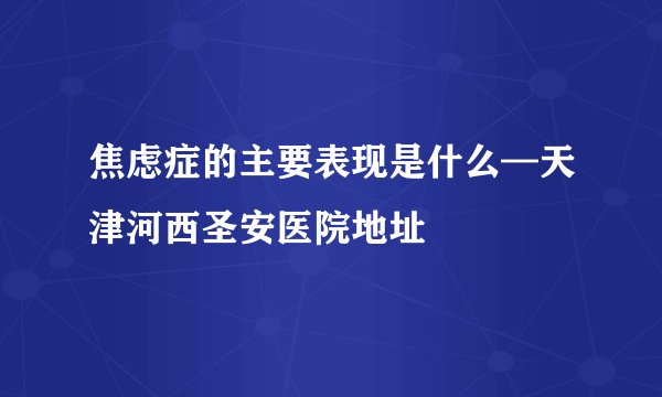 焦虑症的主要表现是什么—天津河西圣安医院地址