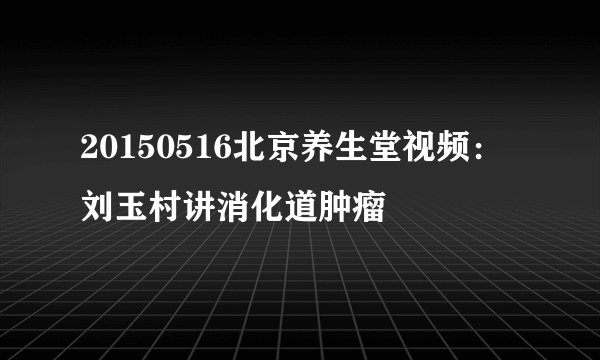 20150516北京养生堂视频：刘玉村讲消化道肿瘤