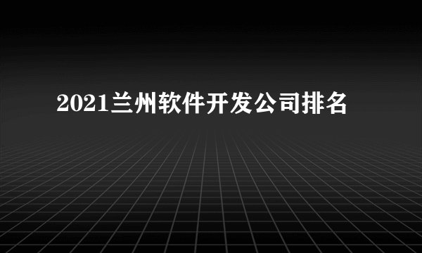 2021兰州软件开发公司排名