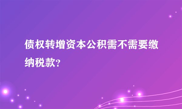 债权转增资本公积需不需要缴纳税款？