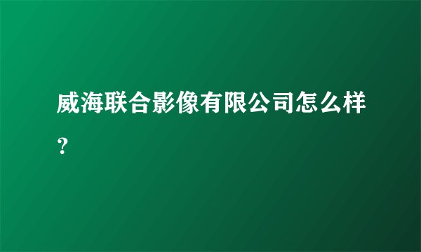 威海联合影像有限公司怎么样？
