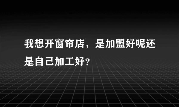 我想开窗帘店,是加盟好呢还是自己加工好?