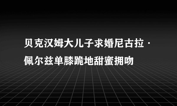 贝克汉姆大儿子求婚尼古拉·佩尔兹单膝跪地甜蜜拥吻