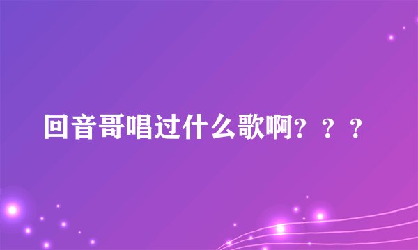 回音哥唱过什么歌啊？？？