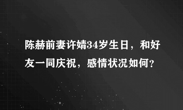 陈赫前妻许婧34岁生日，和好友一同庆祝，感情状况如何？