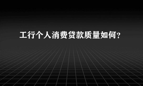工行个人消费贷款质量如何？