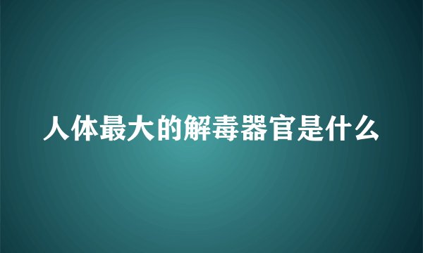 人体最大的解毒器官是什么