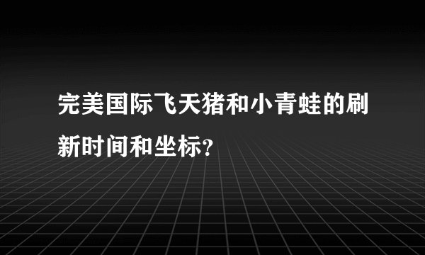 完美国际飞天猪和小青蛙的刷新时间和坐标?